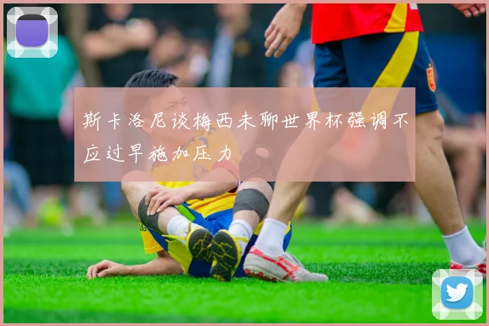 斯卡洛尼谈梅西未聊世界杯强调不应过早施加压力