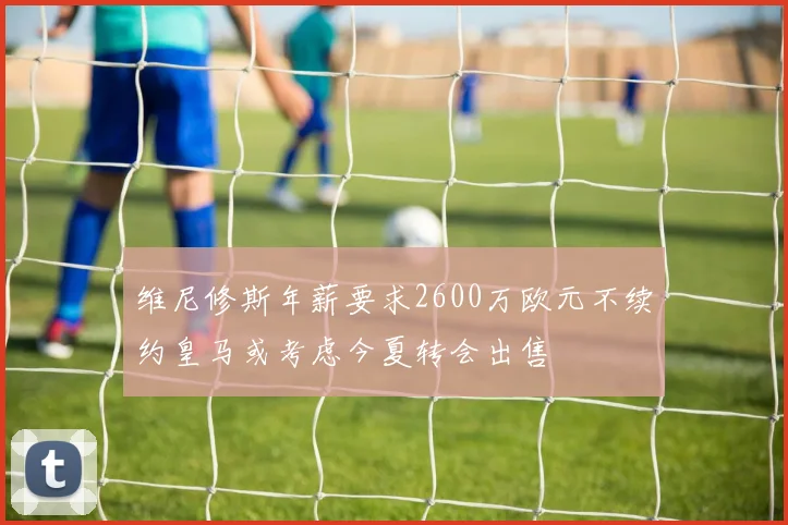 维尼修斯年薪要求2600万欧元不续约皇马或考虑今夏转会出售