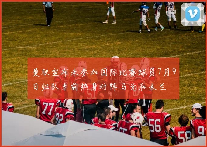 曼联宣布未参加国际比赛球员7月9日归队季前热身对阵马竞和米兰