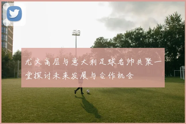 尤文高层与意大利足球名帅共聚一堂探讨未来发展与合作机会