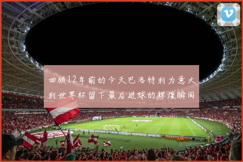 回顾12年前的今天巴洛特利为意大利世界杯留下最后进球的辉煌瞬间