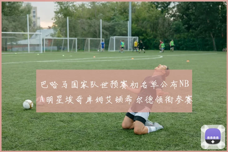 巴哈马国家队世预赛初名单公布NBA明星埃奇库姆艾顿希尔德领衔参赛阵容