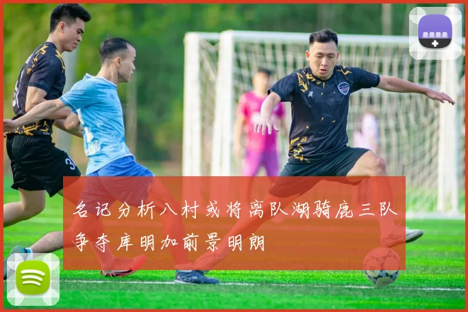名记分析八村或将离队湖骑鹿三队争夺库明加前景明朗