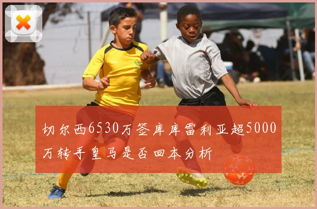 切尔西6530万签库库雷利亚超5000万转手皇马是否回本分析
