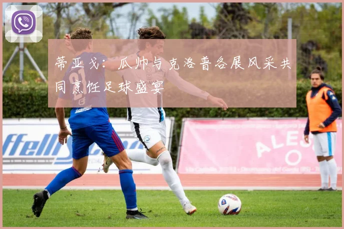 蒂亚戈：瓜帅与克洛普各展风采共同烹饪足球盛宴