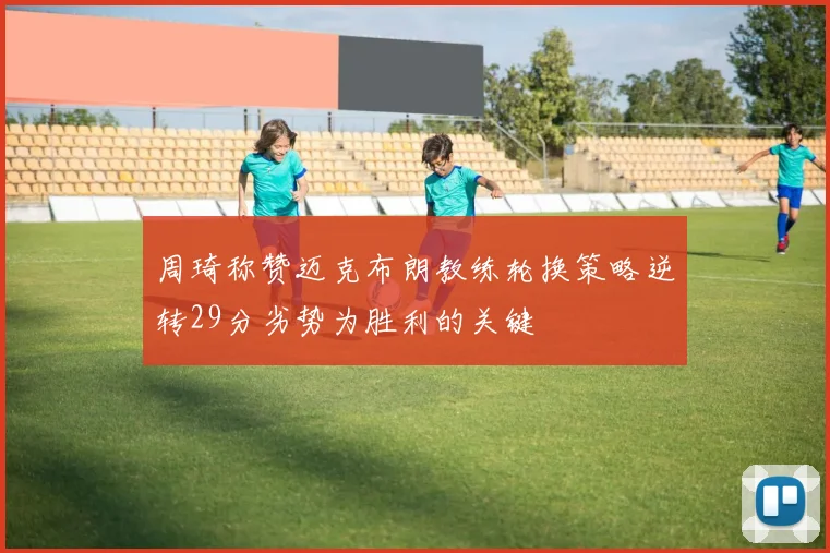 周琦称赞迈克布朗教练轮换策略逆转29分劣势为胜利的关键