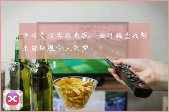 字母哥谈客场表现：面对掘金残阵未能取胜令人失望