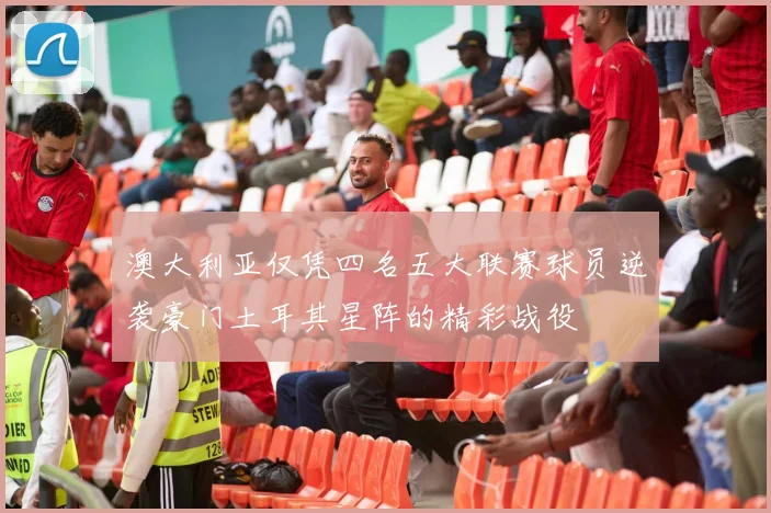 澳大利亚仅凭四名五大联赛球员逆袭豪门土耳其星阵的精彩战役