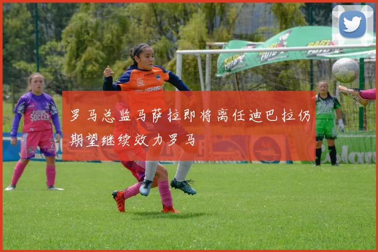 罗马总监马萨拉即将离任迪巴拉仍期望继续效力罗马