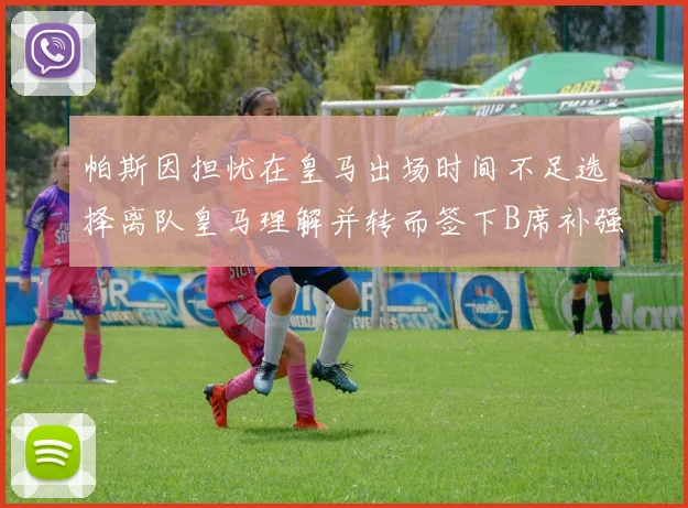 帕斯因担忧在皇马出场时间不足选择离队皇马理解并转而签下B席补强阵容