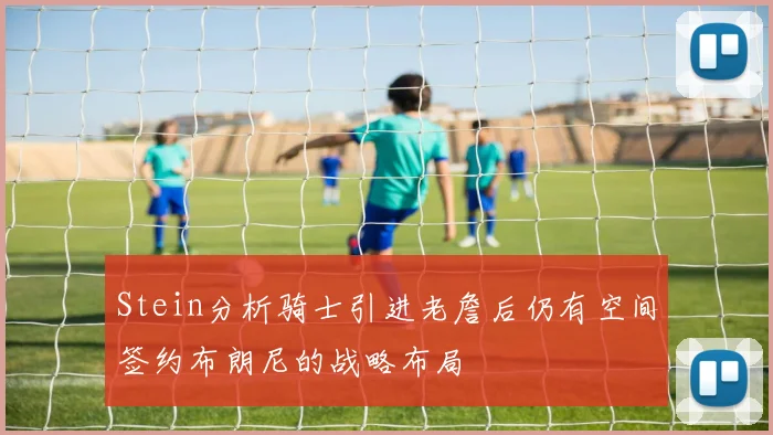 Stein分析骑士引进老詹后仍有空间签约布朗尼的战略布局
