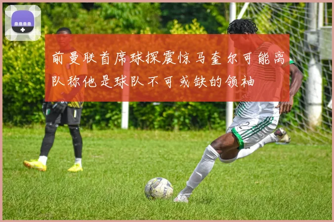 前曼联首席球探震惊马奎尔可能离队称他是球队不可或缺的领袖
