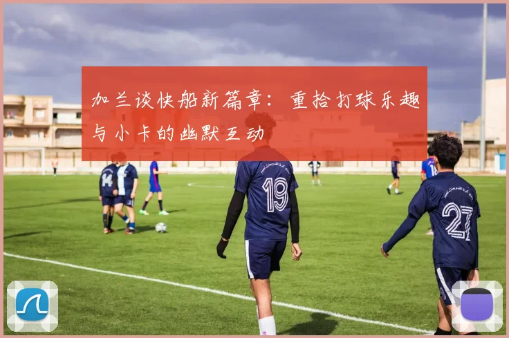加兰谈快船新篇章：重拾打球乐趣与小卡的幽默互动